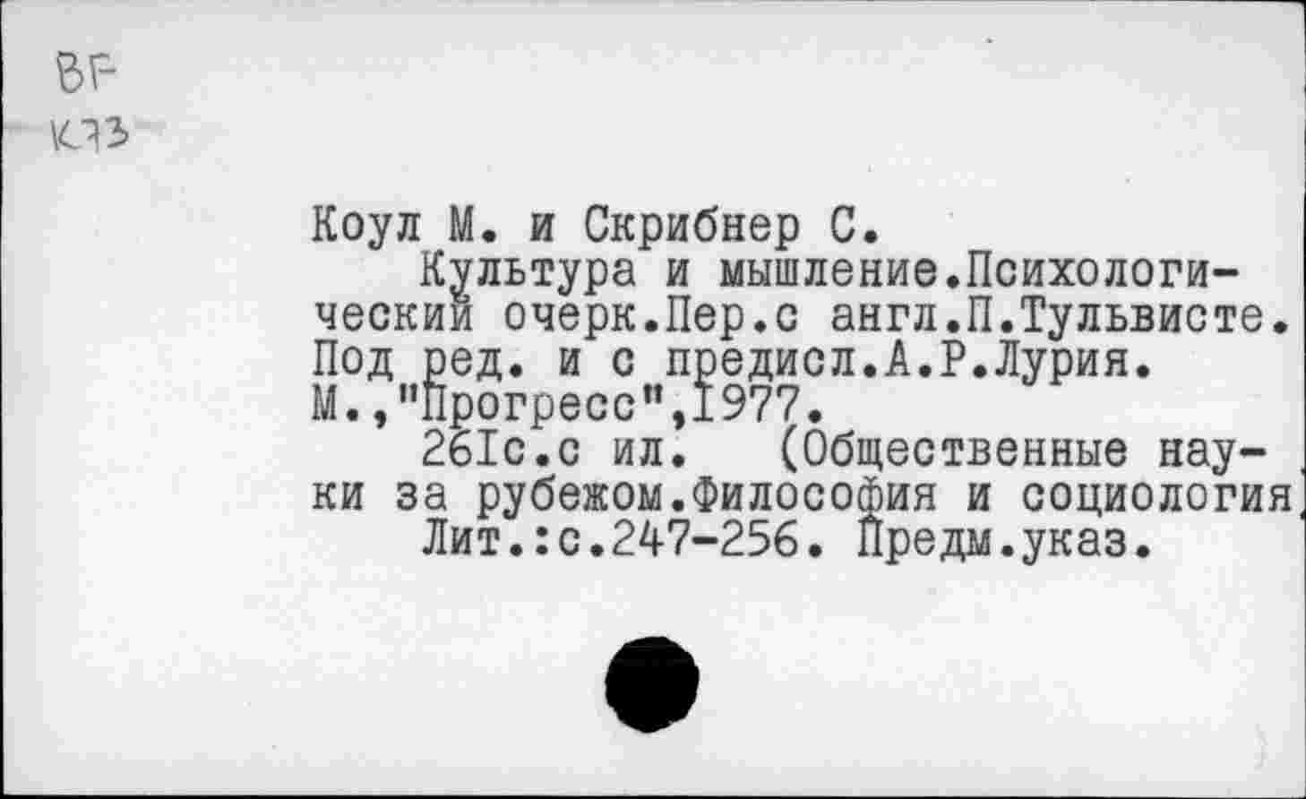 ﻿гг-
Коул М. и Скрибнер С.
Культура и мышление.Психологический очерк.Пер.с англ.П.Тульвисте. Под ред. и с предисл.А.Р.Лурия. М.,"Прогресс”,1977.
261с.с ил. (Общественные науки за рубежом.Философия и социология
Лит.:с.247-256. Предм.указ.